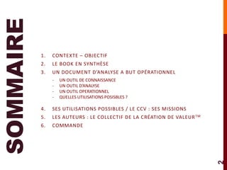 SOMMAIRE
           1.   CONTEXTE – OBJECTIF
           2.   LE BOOK EN SYNTHÈSE
           3.   UN DOCUMENT D’ANALYSE A BUT OPÉRATIONNEL
                -   UN OUTIL DE CONNAISSANCE
                -   UN OUTIL D’ANALYSE
                -   UN OUTIL OPERATIONNEL
                -   QUELLES UTILISATIONS POSISBLES ?

           4.   SES UTILISATIONS POSSIBLES / LE CCV : SES MISSIONS
           5.   LES AUTEURS : LE COLLECTIF DE LA CRÉATION DE VALEUR TM
           6.   COMMANDE




                                                                         2
 