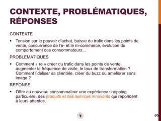 CONTEXTE, PROBLÉMATIQUES,
RÉPONSES
CONTEXTE
 Tension sur le pouvoir d’achat, baisse du trafic dans les points de
  vente, concurrence de l’e- et le m-commerce, évolution du
  comportement des consommateurs…
PROBLEMATIQUES
 Comment « re » créer du trafic dans les points de vente,
  augmenter la fréquence de visite, le taux de transformation ?
  Comment fidéliser sa clientèle, créer du buzz ou améliorer sons
  image ?
REPONSE
 Offrir au nouveau consommateur une expérience shopping
  particuière, des produits et des services innovants qui répondent
  à leurs attentes.




                                                                        3
 