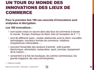 UN TOUR DU MONDE DES
INNOVATIONS DES LIEUX DE
COMMERCE
Pour la première fois 100 cas concrets d’innovations sont
analysées et décryptées
Les 100 innovations :
        • sont toutes mises en oeuvre dans des lieux de commerce à travers
          le monde : Europe, Amérique du Nord, Asie (à l’exception de 5 (1) )
        • sont de différents types : modes relationnels avec le client, nouvelles
          technologies, nouveaux formats de commerce, créations
          d’expériences mémorables, …
        • couvrent l’ensemble des secteurs d’activité : prêt-à-porter,
          électronique, alimentaire, restauration, sport, services, équipement
          de la maison,…
        • concernent à la fois les boutiques, les centres commerciaux, les
          grands magasins, les rues commerçantes.
(1) :   créations ou projets

Retail Innov’action Book – Présentation – novembre 2011




                                                                                    5
 