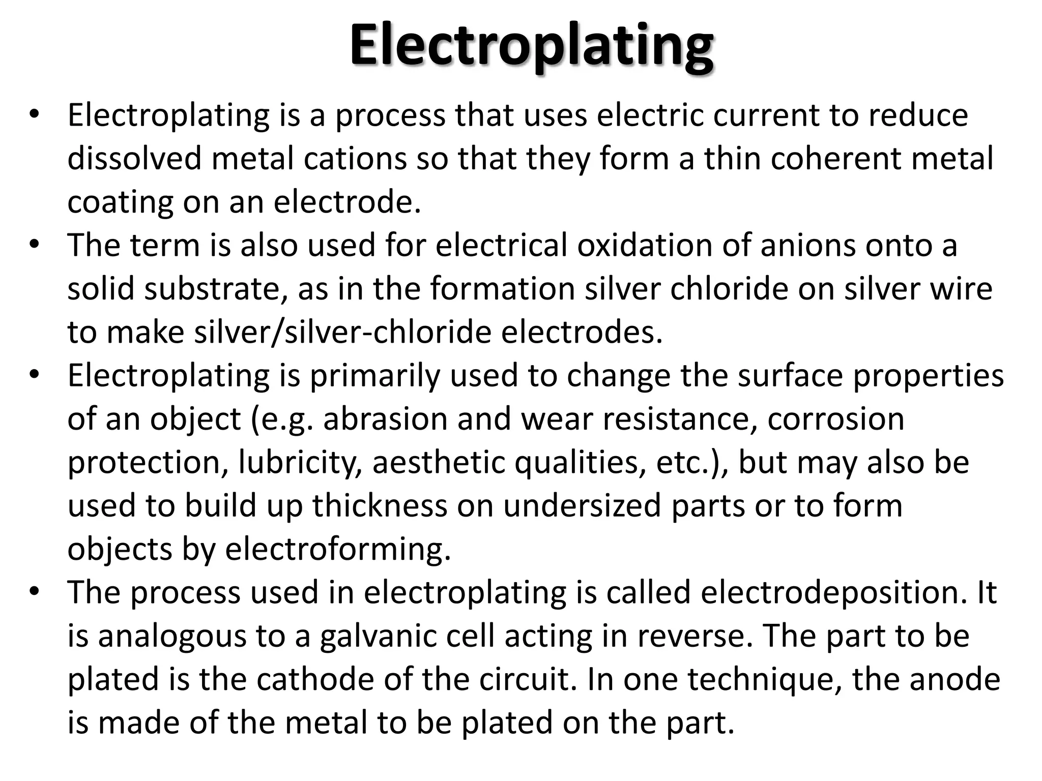 Electroplating
• Electroplating is a process that uses electric current to reduce
dissolved metal cations so that they form a thin coherent metal
coating on an electrode.
• The term is also used for electrical oxidation of anions onto a
solid substrate, as in the formation silver chloride on silver wire
to make silver/silver-chloride electrodes.
• Electroplating is primarily used to change the surface properties
of an object (e.g. abrasion and wear resistance, corrosion
protection, lubricity, aesthetic qualities, etc.), but may also be
used to build up thickness on undersized parts or to form
objects by electroforming.
• The process used in electroplating is called electrodeposition. It
is analogous to a galvanic cell acting in reverse. The part to be
plated is the cathode of the circuit. In one technique, the anode
is made of the metal to be plated on the part.
 