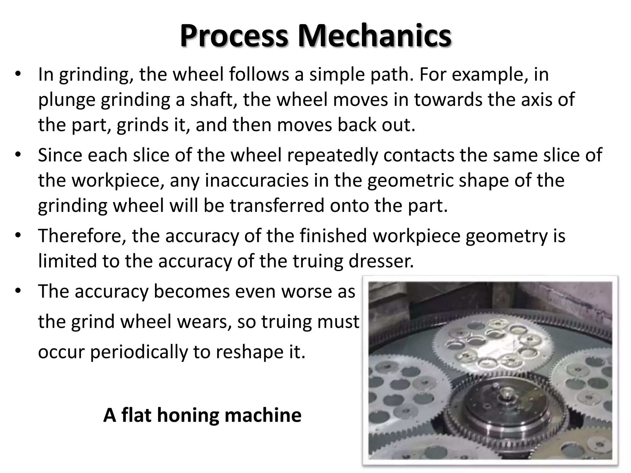 Process Mechanics
• In grinding, the wheel follows a simple path. For example, in
plunge grinding a shaft, the wheel moves in towards the axis of
the part, grinds it, and then moves back out.
• Since each slice of the wheel repeatedly contacts the same slice of
the workpiece, any inaccuracies in the geometric shape of the
grinding wheel will be transferred onto the part.
• Therefore, the accuracy of the finished workpiece geometry is
limited to the accuracy of the truing dresser.
• The accuracy becomes even worse as
the grind wheel wears, so truing must
occur periodically to reshape it.
A flat honing machine
 