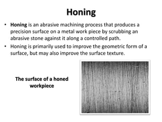 Honing
• Honing is an abrasive machining process that produces a
precision surface on a metal work piece by scrubbing an
abrasive stone against it along a controlled path.
• Honing is primarily used to improve the geometric form of a
surface, but may also improve the surface texture.
The surface of a honed
workpiece
 