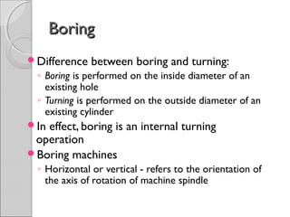 BoringBoring
Difference between boring and turning:
◦ Boring is performed on the inside diameter of an
existing hole
◦ Turning is performed on the outside diameter of an
existing cylinder
In effect, boring is an internal turning
operation
Boring machines
◦ Horizontal or vertical - refers to the orientation of
the axis of rotation of machine spindle
 