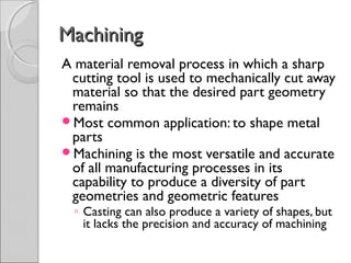 MachiningMachining
A material removal process in which a sharp
cutting tool is used to mechanically cut away
material so that the desired part geometry
remains
Most common application: to shape metal
parts
Machining is the most versatile and accurate
of all manufacturing processes in its
capability to produce a diversity of part
geometries and geometric features
◦ Casting can also produce a variety of shapes, but
it lacks the precision and accuracy of machining
 