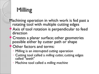 MillingMilling
Machining operation in which work is fed past a
rotating tool with multiple cutting edges
Axis of tool rotation is perpendicular to feed
direction
Creates a planar surface; other geometries
possible either by cutter path or shape
Other factors and terms:
◦ Milling is an interrupted cutting operation
◦ Cutting tool called a milling cutter, cutting edges
called "teeth"
◦ Machine tool called a milling machine
 