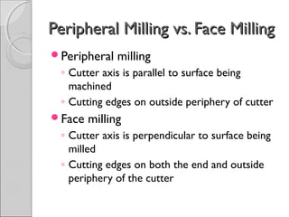 Peripheral Milling vs. Face MillingPeripheral Milling vs. Face Milling
Peripheral milling
◦ Cutter axis is parallel to surface being
machined
◦ Cutting edges on outside periphery of cutter
Face milling
◦ Cutter axis is perpendicular to surface being
milled
◦ Cutting edges on both the end and outside
periphery of the cutter
 