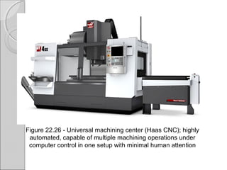 Figure 22.26 Universal machining center (Haas CNC); highly‑
automated, capable of multiple machining operations under
computer control in one setup with minimal human attention
 