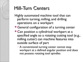 Mill-Turn CentersMill-Turn Centers
Highly automated machine tool that can
perform turning, milling, and drilling
operations on a workpart
General configuration of a turning center
Can position a cylindrical workpart at a
specified angle so a rotating cutting tool (e.g.,
milling cutter) can machine features into
outside surface of part
◦ A conventional turning center cannot stop
workpart at a defined angular position and does
not possess rotating tool spindles
 