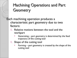 Machining Operations and PartMachining Operations and Part
GeometryGeometry
Each machining operation produces a
characteristic part geometry due to two
factors:
1. Relative motions between the tool and the
workpart
• Generating – part geometry is determined by the feed
trajectory of the cutting tool
1. Shape of the cutting tool
• Forming – part geometry is created by the shape of the
cutting tool
 