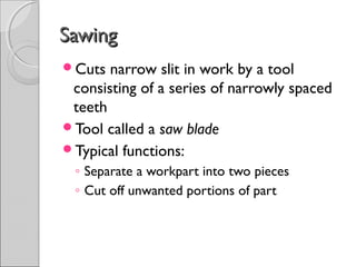 SawingSawing
Cuts narrow slit in work by a tool
consisting of a series of narrowly spaced
teeth
Tool called a saw blade
Typical functions:
◦ Separate a workpart into two pieces
◦ Cut off unwanted portions of part
 