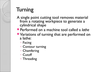 TurningTurning
A single point cutting tool removes material
from a rotating workpiece to generate a
cylindrical shape
Performed on a machine tool called a lathe
Variations of turning that are performed on
a lathe:
◦ Facing
◦ Contour turning
◦ Chamfering
◦ Cutoff
◦ Threading
 