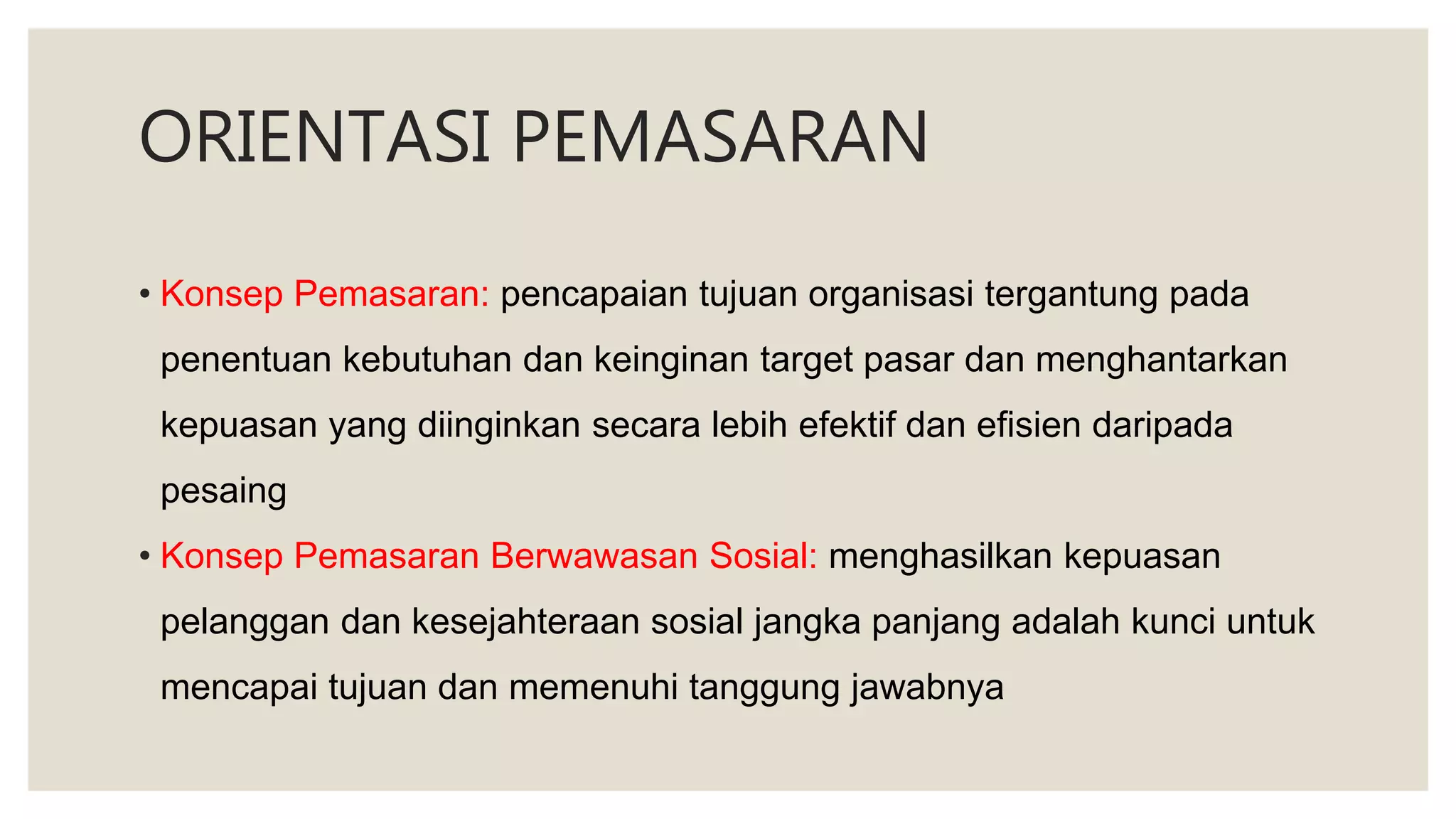 ORIENTASI PEMASARAN
• Konsep Pemasaran: pencapaian tujuan organisasi tergantung pada
penentuan kebutuhan dan keinginan target pasar dan menghantarkan
kepuasan yang diinginkan secara lebih efektif dan efisien daripada
pesaing
• Konsep Pemasaran Berwawasan Sosial: menghasilkan kepuasan
pelanggan dan kesejahteraan sosial jangka panjang adalah kunci untuk
mencapai tujuan dan memenuhi tanggung jawabnya
 