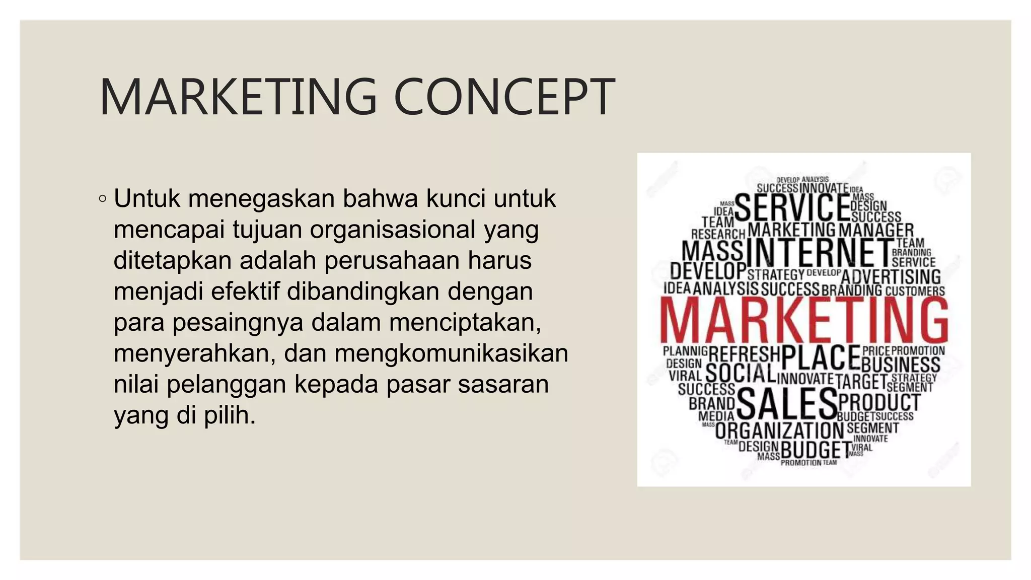 MARKETING CONCEPT
◦ Untuk menegaskan bahwa kunci untuk
mencapai tujuan organisasional yang
ditetapkan adalah perusahaan harus
menjadi efektif dibandingkan dengan
para pesaingnya dalam menciptakan,
menyerahkan, dan mengkomunikasikan
nilai pelanggan kepada pasar sasaran
yang di pilih.
 