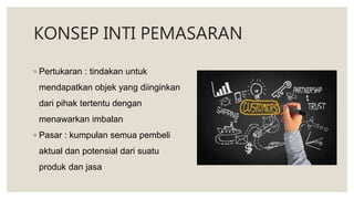 KONSEP INTI PEMASARAN
◦ Pertukaran : tindakan untuk
mendapatkan objek yang diinginkan
dari pihak tertentu dengan
menawarkan imbalan
◦ Pasar : kumpulan semua pembeli
aktual dan potensial dari suatu
produk dan jasa
 