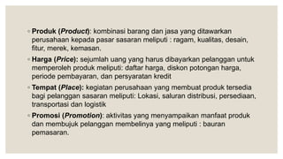 ◦ Produk (Product): kombinasi barang dan jasa yang ditawarkan
perusahaan kepada pasar sasaran meliputi : ragam, kualitas, desain,
fitur, merek, kemasan.
◦ Harga (Price): sejumlah uang yang harus dibayarkan pelanggan untuk
memperoleh produk meliputi: daftar harga, diskon potongan harga,
periode pembayaran, dan persyaratan kredit
◦ Tempat (Place): kegiatan perusahaan yang membuat produk tersedia
bagi pelanggan sasaran meliputi: Lokasi, saluran distribusi, persediaan,
transportasi dan logistik
◦ Promosi (Promotion): aktivitas yang menyampaikan manfaat produk
dan membujuk pelanggan membelinya yang meliputi : bauran
pemasaran.
 
