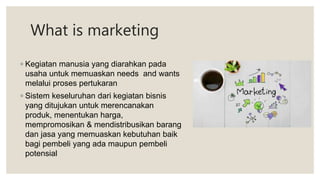 What is marketing
◦ Kegiatan manusia yang diarahkan pada
usaha untuk memuaskan needs and wants
melalui proses pertukaran
◦ Sistem keseluruhan dari kegiatan bisnis
yang ditujukan untuk merencanakan
produk, menentukan harga,
mempromosikan & mendistribusikan barang
dan jasa yang memuaskan kebutuhan baik
bagi pembeli yang ada maupun pembeli
potensial
 