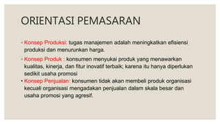ORIENTASI PEMASARAN
◦ Konsep Produksi: tugas manajemen adalah meningkatkan efisiensi
produksi dan menurunkan harga.
◦ Konsep Produk : konsumen menyukai produk yang menawarkan
kualitas, kinerja, dan fitur inovatif terbaik; karena itu hanya diperlukan
sedikit usaha promosi
• Konsep Penjualan: konsumen tidak akan membeli produk organisasi
kecuali organisasi mengadakan penjualan dalam skala besar dan
usaha promosi yang agresif.
 