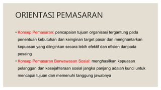 ORIENTASI PEMASARAN
• Konsep Pemasaran: pencapaian tujuan organisasi tergantung pada
penentuan kebutuhan dan keinginan target pasar dan menghantarkan
kepuasan yang diinginkan secara lebih efektif dan efisien daripada
pesaing
• Konsep Pemasaran Berwawasan Sosial: menghasilkan kepuasan
pelanggan dan kesejahteraan sosial jangka panjang adalah kunci untuk
mencapai tujuan dan memenuhi tanggung jawabnya
 