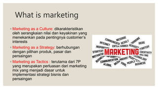 What is marketing
◦ Marketing as a Culture: dikarakteristikan
oleh serangkaian nilai dan keyakinan yang
menekankan pada pentingnya customer’s
interests
◦ Marketing as a Strategy: berhubungan
dengan pilihan produk, pasar dan
persaingan
◦ Marketing as Tactics : terutama dari 7P
yang merupakan perluasan dari marketing
mix yang menjadi dasar untuk
implementasi strategi bisnis dan
persaingan
 