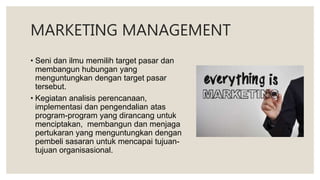 MARKETING MANAGEMENT
• Seni dan ilmu memilih target pasar dan
membangun hubungan yang
menguntungkan dengan target pasar
tersebut.
• Kegiatan analisis perencanaan,
implementasi dan pengendalian atas
program-program yang dirancang untuk
menciptakan, membangun dan menjaga
pertukaran yang menguntungkan dengan
pembeli sasaran untuk mencapai tujuan-
tujuan organisasional.
 