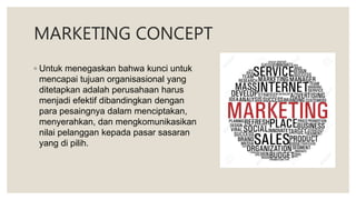 MARKETING CONCEPT
◦ Untuk menegaskan bahwa kunci untuk
mencapai tujuan organisasional yang
ditetapkan adalah perusahaan harus
menjadi efektif dibandingkan dengan
para pesaingnya dalam menciptakan,
menyerahkan, dan mengkomunikasikan
nilai pelanggan kepada pasar sasaran
yang di pilih.
 