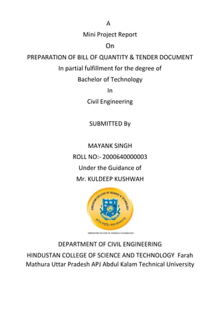 A
Mini Project Report
On
PREPARATION OF BILL OF QUANTITY & TENDER DOCUMENT
In partial fulfillment for the degree of
Bachelor of Technology
In
Civil Engineering
SUBMITTED By
MAYANK SINGH
ROLL NO:- 2000640000003
Under the Guidance of
Mr. KULDEEP KUSHWAH
DEPARTMENT OF CIVIL ENGINEERING
HINDUSTAN COLLEGE OF SCIENCE AND TECHNOLOGY Farah
Mathura Uttar Pradesh APJ Abdul Kalam Technical University
 