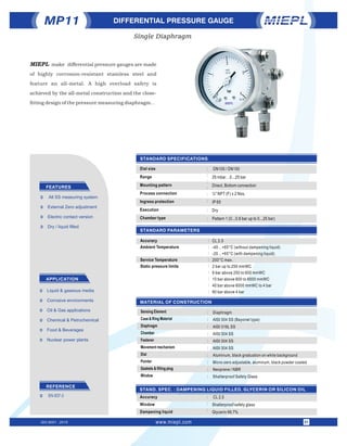 STANDARD PARAMETERS
STANDARD SPECIFICATIONS
MATERIAL OF CONSTRUCTION
Accuracy
Ambient Temperature
Service Temperature
Static pressure limits
CL 2.5
-40…+65°C (without dampening liquid)
-20…+65°C (with dampening liquid)
200°C max.
2 bar up to 250 mmWC
6 bar above 250 to 600 mmWC
10 bar above 600 to 6000 mmWC
40 bar above 6000 mmWC to 4 bar
60 bar above 4 bar
DIFFERENTIAL PRESSURE GAUGE
FEATURES
APPLICATION
Ü Dry / liquid ﬁlled
Ü All SS measuring system
Ü External Zero adjustment
Ü Electric contact version
Ü Oil & Gas applications
Ü Liquid & gaseous media
Ü Chemical & Petrochemical
Ü Food & Beverages
Ü Corrosive environments
Ü Nuclear power plants
Dial size
Range
Mounting pattern
Process connection
Ingress protection
Execution
Chamber type
: DN100 / DN150
25 mbar…0...25 bar
Direct, Bottom connection
¼" NPT (F) x 2 Nos.
IP 65
Dry
Pattern 1 (0...0.6 bar up to 0...25 bar)
:
:
:
:
:
MP11
Sensing Element
Case & Ring Material
Diaphragm
Chamber
Fastener
Movement mechanism
Dial
Pointer
Gaskets & ﬁlling plug
Window
Diaphragm
AISI 304 SS (Bayonet type)
AISI 316L SS
AISI 304 SS
AISI 304 SS
AISI 304 SS
Aluminum, black graduation on white background
Micro-zero adjustable, aluminum, black powder coated
Neoprene / NBR
Shatterproof Safety Glass
:
:
:
:
:
:
:
:
:
:
:
STAND. SPEC. : DAMPENING LIQUID FILLED, GLYCERIN OR SILICON OIL
Accuracy
Window
Dampening liquid
: CL 2.5
Shatterproof safety glass
Glycerin 99.7%
:
:
:
:
:
:
:
:
:
:
:
REFERENCE
Ü EN 837-3
Single Diaphragm
ISO 9001 : 2015 www.miepl.com 01
:
MIEPL make differential pressure gauges are made
of highly corrosion-resistant stainless steel and
feature an all-metal. A high overload safety is
achieved by the all-metal construction and the close-
tting design of the pressure measuring diaphragm. .
 