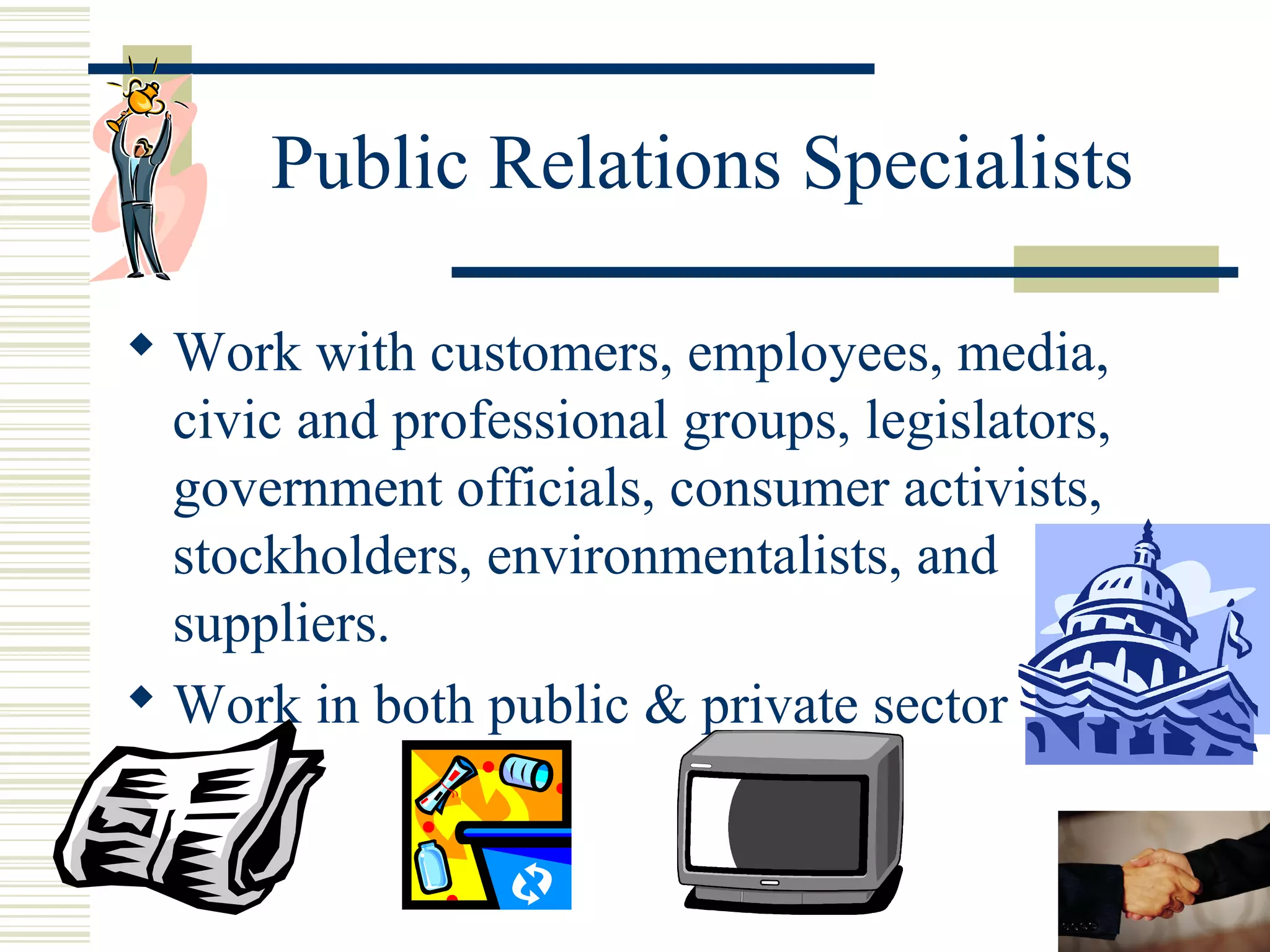 Public Relations Specialists
 Work with customers, employees, media,
civic and professional groups, legislators,
government officials, consumer activists,
stockholders, environmentalists, and
suppliers.
 Work in both public & private sector

 