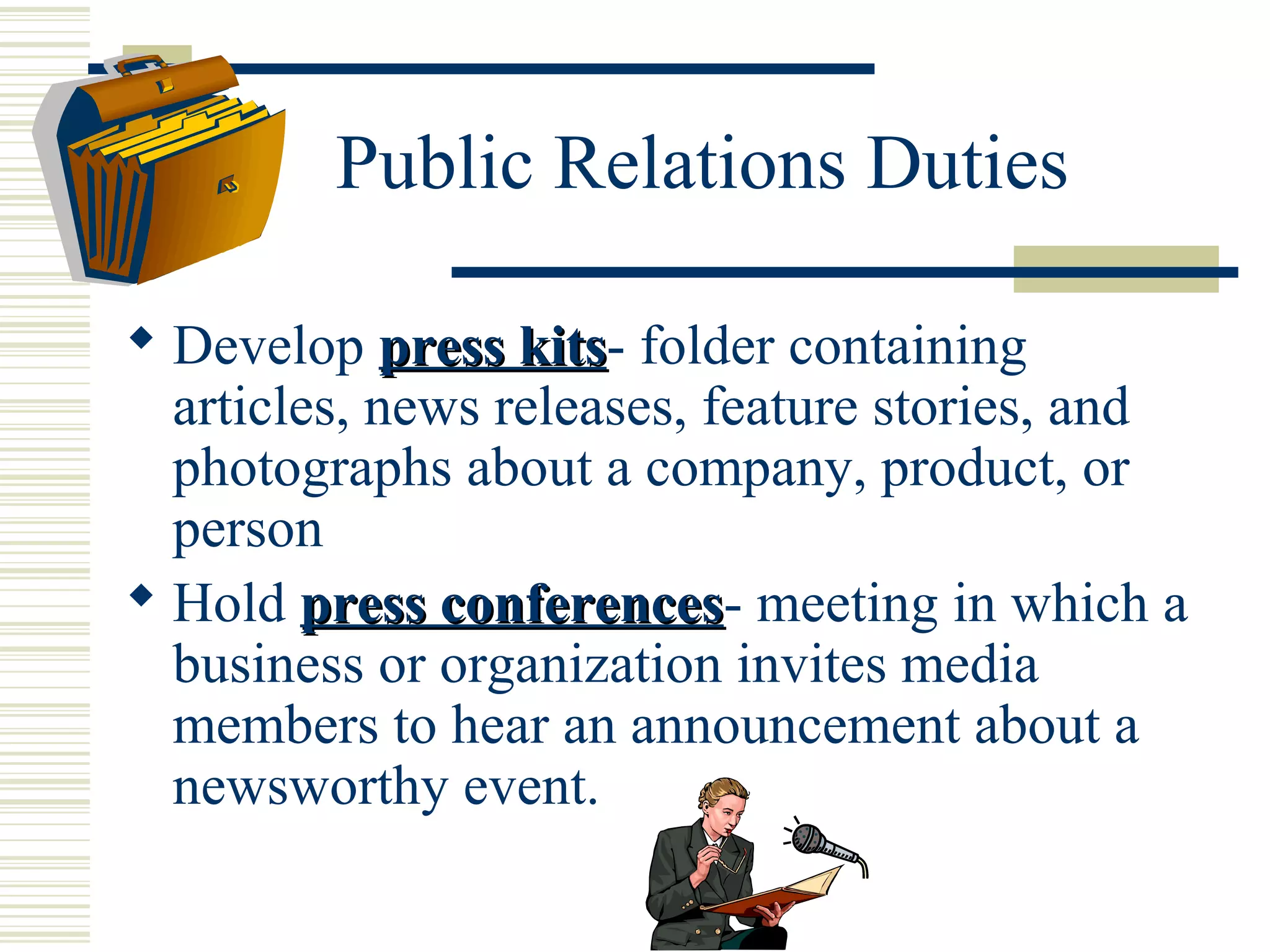 Public Relations Duties
 Develop press kits- folder containing
kits
articles, news releases, feature stories, and
photographs about a company, product, or
person
 Hold press conferences- meeting in which a
conferences
business or organization invites media
members to hear an announcement about a
newsworthy event.

 