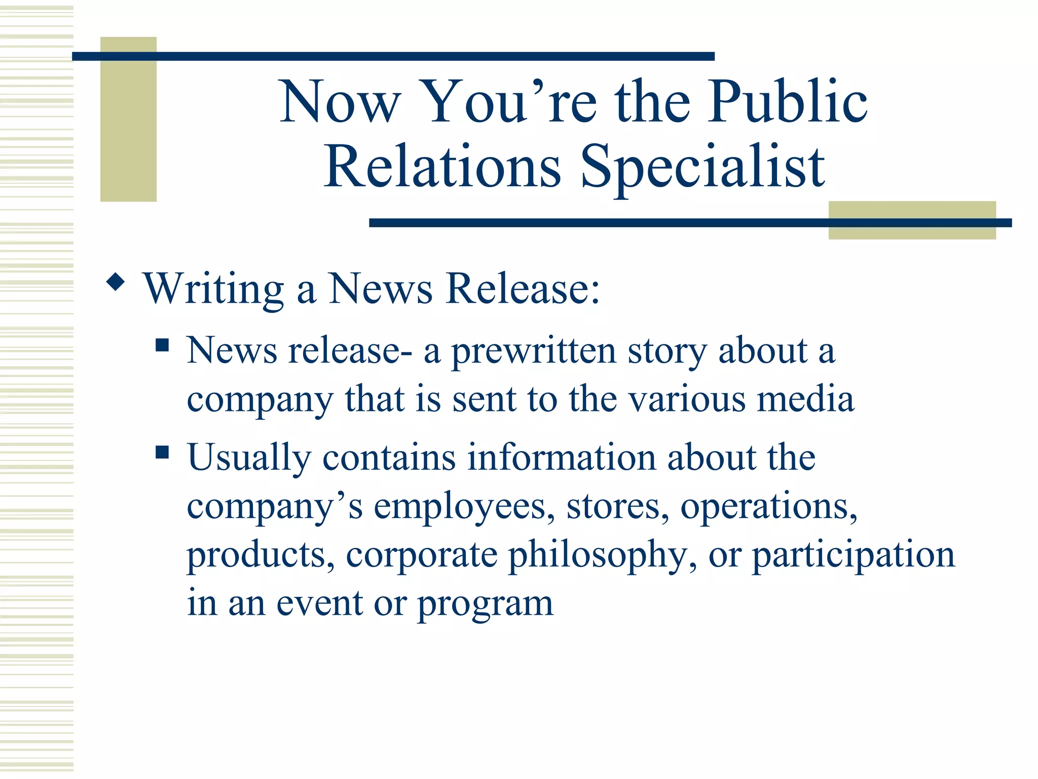 Now You’re the Public
Relations Specialist
 Writing a News Release:




News release- a prewritten story about a
company that is sent to the various media
Usually contains information about the
company’s employees, stores, operations,
products, corporate philosophy, or participation
in an event or program

 