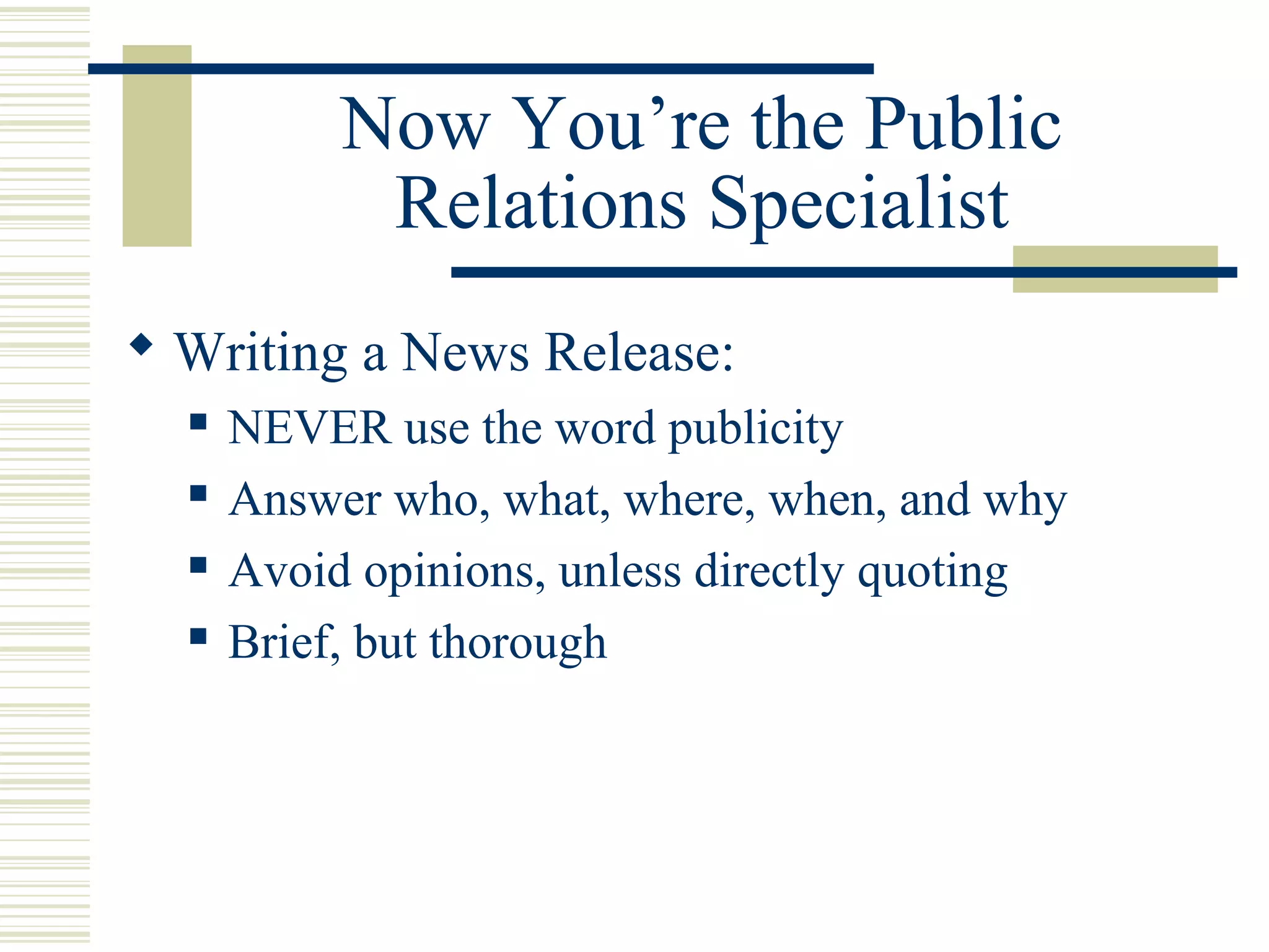 Now You’re the Public
Relations Specialist
 Writing a News Release:





NEVER use the word publicity
Answer who, what, where, when, and why
Avoid opinions, unless directly quoting
Brief, but thorough

 