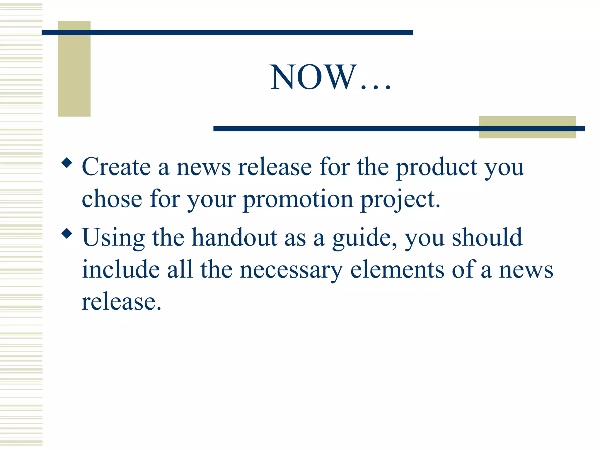 NOW…
 Create a news release for the product you
chose for your promotion project.
 Using the handout as a guide, you should
include all the necessary elements of a news
release.

 