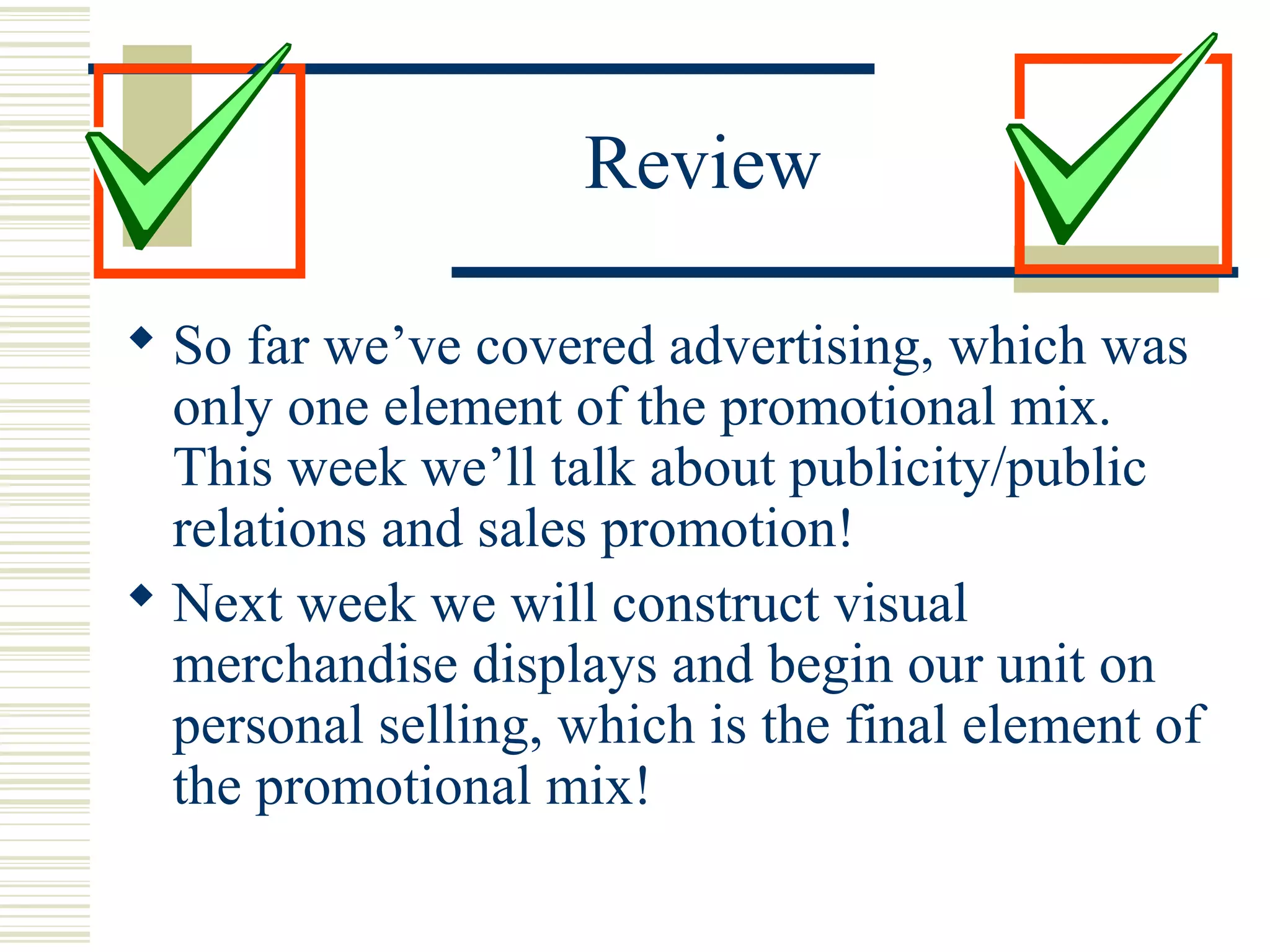 Review
 So far we’ve covered advertising, which was
only one element of the promotional mix.
This week we’ll talk about publicity/public
relations and sales promotion!
 Next week we will construct visual
merchandise displays and begin our unit on
personal selling, which is the final element of
the promotional mix!

 