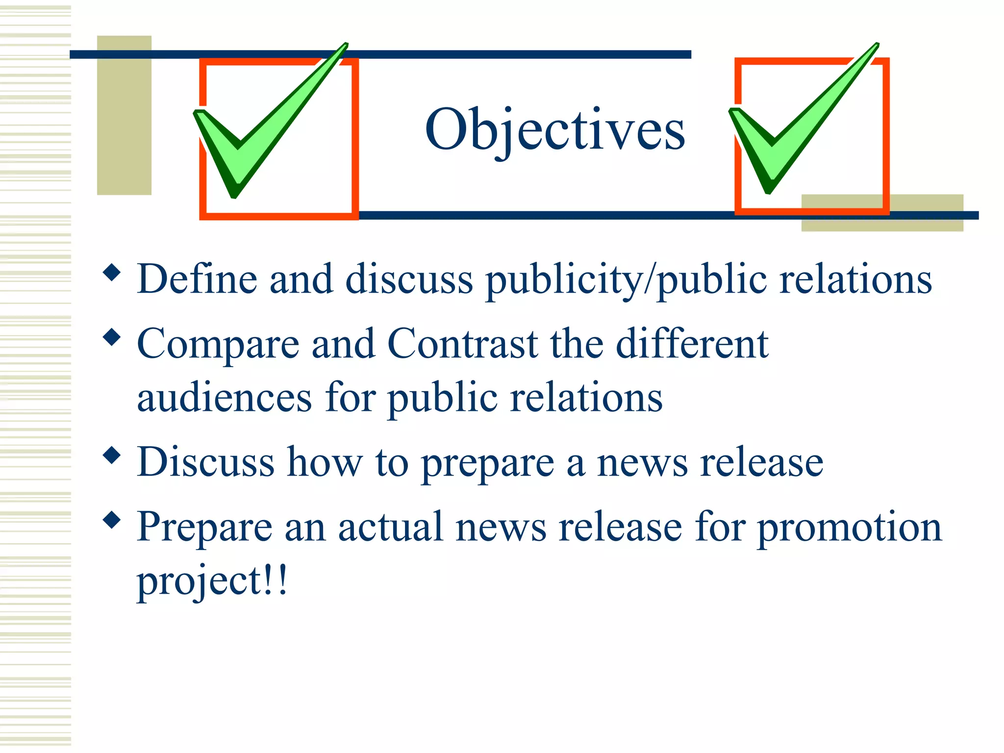 Objectives
 Define and discuss publicity/public relations
 Compare and Contrast the different
audiences for public relations
 Discuss how to prepare a news release
 Prepare an actual news release for promotion
project!!

 
