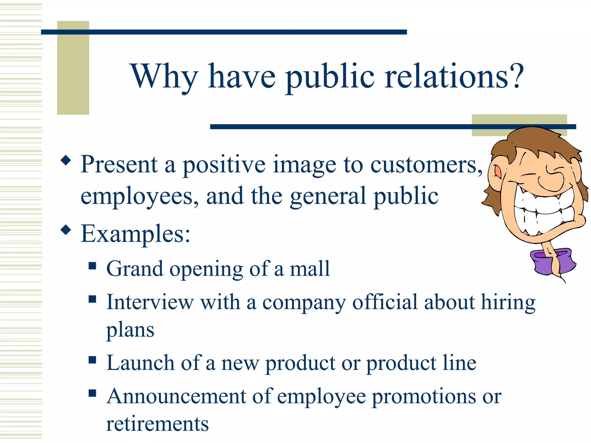 Why have public relations?
 Present a positive image to customers,
employees, and the general public
 Examples:






Grand opening of a mall
Interview with a company official about hiring
plans
Launch of a new product or product line
Announcement of employee promotions or
retirements

 