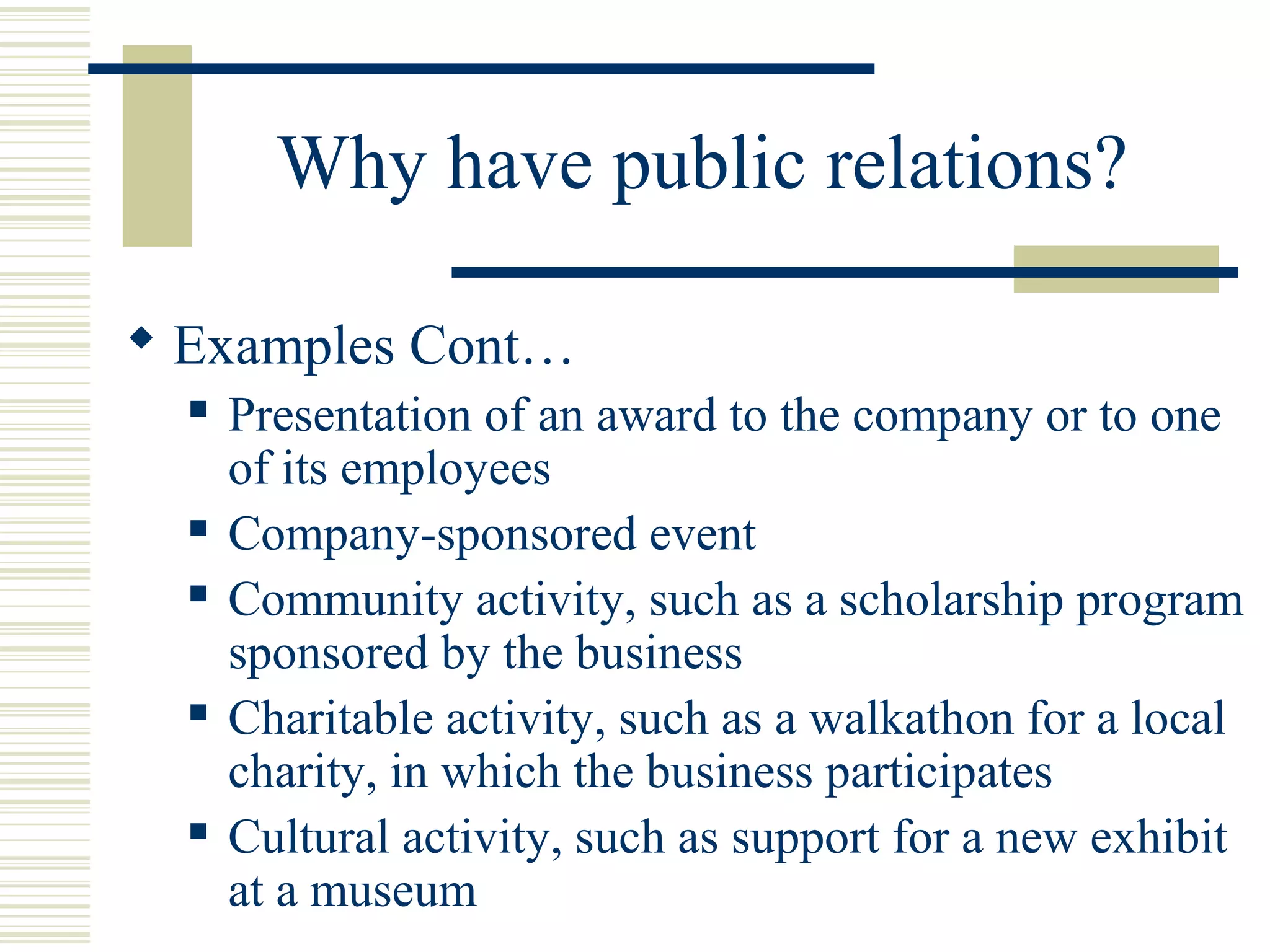 Why have public relations?
 Examples Cont…









Presentation of an award to the company or to one
of its employees
Company-sponsored event
Community activity, such as a scholarship program
sponsored by the business
Charitable activity, such as a walkathon for a local
charity, in which the business participates
Cultural activity, such as support for a new exhibit
at a museum

 