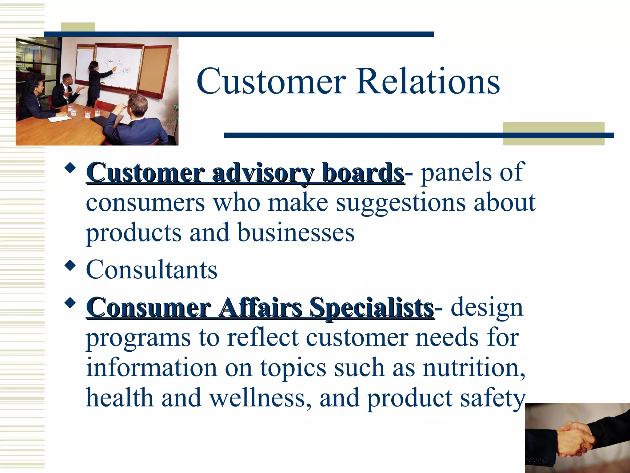 Customer Relations
 Customer advisory boards- panels of
boards
consumers who make suggestions about
products and businesses
 Consultants
 Consumer Affairs Specialists- design
Specialists
programs to reflect customer needs for
information on topics such as nutrition,
health and wellness, and product safety

 