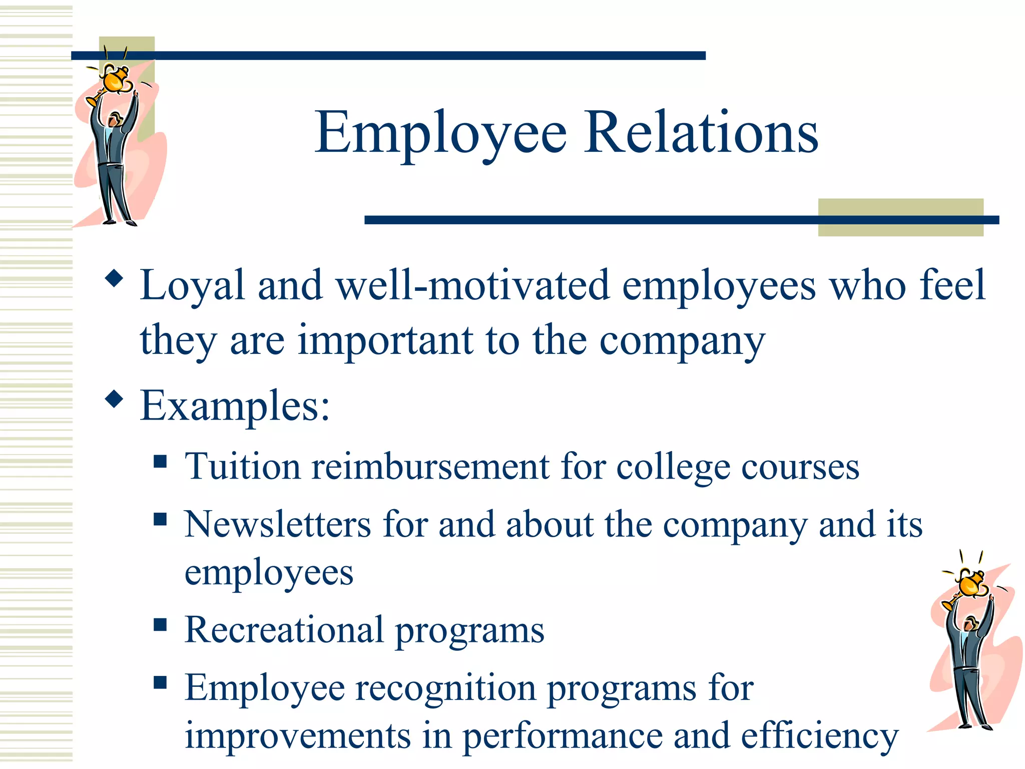 Employee Relations
 Loyal and well-motivated employees who feel
they are important to the company
 Examples:






Tuition reimbursement for college courses
Newsletters for and about the company and its
employees
Recreational programs
Employee recognition programs for
improvements in performance and efficiency

 
