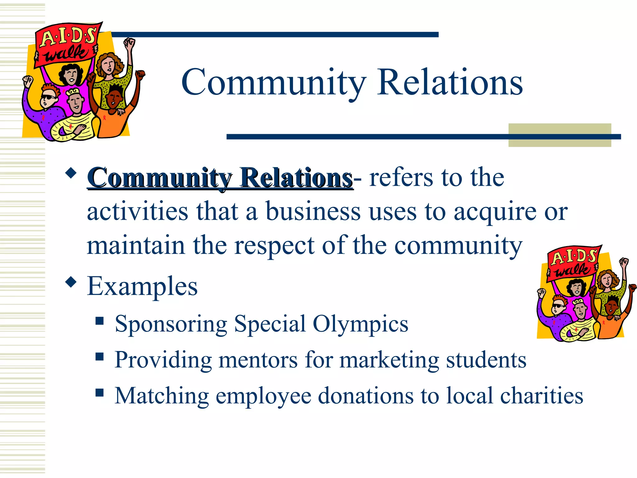 Community Relations
 Community Relations- refers to the
Relations
activities that a business uses to acquire or
maintain the respect of the community
 Examples




Sponsoring Special Olympics
Providing mentors for marketing students
Matching employee donations to local charities

 