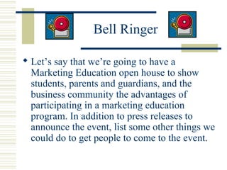 Bell Ringer
 Let’s say that we’re going to have a
Marketing Education open house to show
students, parents and guardians, and the
business community the advantages of
participating in a marketing education
program. In addition to press releases to
announce the event, list some other things we
could do to get people to come to the event.

 
