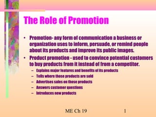 The Role of Promotion
• Promotion- any form of communication a business or
organization uses to inform, persuade, or remind people
about its products and improve its public images.
• Product promotion - used to convince potential customers
to buy products from it instead of from a competitor.
–
–
–
–
–

Explains major features and benefits of its products
Tells where those products are sold
Advertises sales on those products
Answers customer questions
Introduces new products

ME Ch 19

1

 