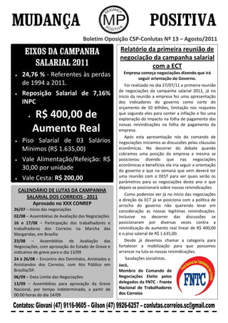 Boletim Oposição CSP-Conlutas Nº 13 – Agosto/2011

     EIXOS DA CAMPANHA                              Relatório da primeira reunião de
                                                    negociação da campanha salarial
        SALARIAL 2011                                          com a ECT
    24,76 % - Referentes às perdas                     Empresa começa negociações dizendo que irá
                                                               seguir orientação do Governo.
    de 1994 a 2011.                                    Foi realizado no dia 27/07/11 a primeira reunião
                                                    de negociações da campanha salarial 2011, já no
    Reposição Salarial de 7,16%                     inicio da reunião a empresa fez uma apresentação
    INPC                                            dos indicadores do governo como corte do
                                                    orçamento de 50 bilhões, limitação nos reajustes
         R$ 400,00 de                               que segundo eles para conter a inflação e fez uma
                                                    explanação do impacto na folha de pagamento das
                                                    nossas reivindicações na folha de pagamento da
         Aumento Real                               empresa.
                                                       Após esta apresentação nós do comando de
    Piso Salarial de 03 Salários                    negociações iniciamos as discussões pelas cláusulas
    Mínimos (R$ 1.635,00)                           econômicas. No decorrer do debate quando
                                                    cobramos uma posição da empresa a mesma se
    Vale Alimentação/Refeição: R$                   posicionou dizendo que nas negociações
                                                    econômicas e benefícios ela iria seguir a orientação
    30,00 por unidade                               do governo e que na semana que vem deverá ter
                                                    uma reunião com o DEST para ver quais serão os
    Vale Cesta: R$ 200,00                           parâmetros para as negociações deste ano e que
                                                    depois se posicionará sobre nossas reivindicações.
  CALENDÁRIO DE LUTAS DA CAMPANHA
                                                       Como podemos ver já no inicio das negociações
     SALARIAL DOS CORREIOS - 2011
                                                    a direção da ECT já se posiciona com a política de
       Aprovado no XXX CONREP                       arrocho do governo não querendo levar em
26/07 – Inicio das negociações                      consideração as nossas legitimas reivindicações.
02/08 – Assembléias de Avaliação das Negociações    Inclusive no decorrer das discussões se
16 e 17/08 – Participação dos trabalhadores e       posicionaram por diversas vezes contra a
trabalhadoras dos Correios na Marcha das            reivindicação de aumento real linear de R$ 400,00
Margaridas, em Brasília                             e o piso salarial de R$ 1.635,00.
23/08 – Assembléias de Avaliação das                   Desde já devemos chamar a categoria para
Negociações, com aprovação do Estado de Greve e     fortalecer a mobilização para que possamos
indicativo de greve para o dia 13/09                arrancar na luta as nossas reivindicações.
24 à 26/08 – Encontro dos Demitidos, Anistiados e       Saudações socialistas.
Anistiandos dos Correios, com Ato Público em        Jacó,
Brasília/DF.                                        Membro do Comando de
06/09 – Data Limite das Negociações                 Negociações Eleito pelos
13/09 – Assembléias para aprovação da Greve         delegados da FNTC - Frente
Nacional, por tempo indeterminado, a partir de      Nacional de Trabalhadores
00:00 horas do dia 14/09                            dos Correios
 