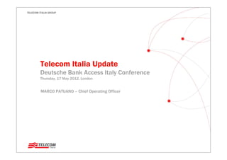 TELECOM ITALIA GROUP




         Telecom Italia Update
         Deutsche Bank Access Italy Conference
         Thursday, 17 May 2012, London


         MARCO PATUANO – Chief Operating Officer
 