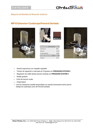 CATÁLOGO
Máquina de Resistencia Muscular Isotónica
MP18 Extension Cuadriceps/Femoral Sentado
Dimensiones mm
Anchura: 901
Altura: 1570
Profundidad: 1556
Cargas Soportadas kg
Carga: 119
• Asiento ergonómico con respaldo regulable
• Tambor de regulación a intervalos de 18 grados con PRESSURE-SYSTEM ®
• Regulación de rodillo desde posición sentada con PRESSURE-SYSTEM ®
• Rodillo giratorio
• Cinta de traccion oculta
• Carga lateral
• Leva de resistencia variable desarrollada con estudio biomecánico tanto para el
trabajo de cuadriceps como de Femoral sentado.
Ortus Fitness, S.L. C.I.F. B-96118237 Avda. El Palmar, 6 46460 - Silla (Valencia) Tel. 961210120 Fax. 961210180
www.ortus.com marketing@ortus.com