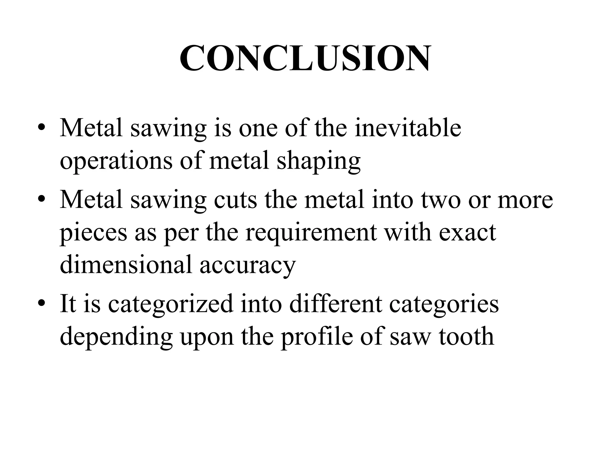 CONCLUSION
• Metal sawing is one of the inevitable
operations of metal shaping
• Metal sawing cuts the metal into two or more
pieces as per the requirement with exact
dimensional accuracy
• It is categorized into different categories
depending upon the profile of saw tooth
 