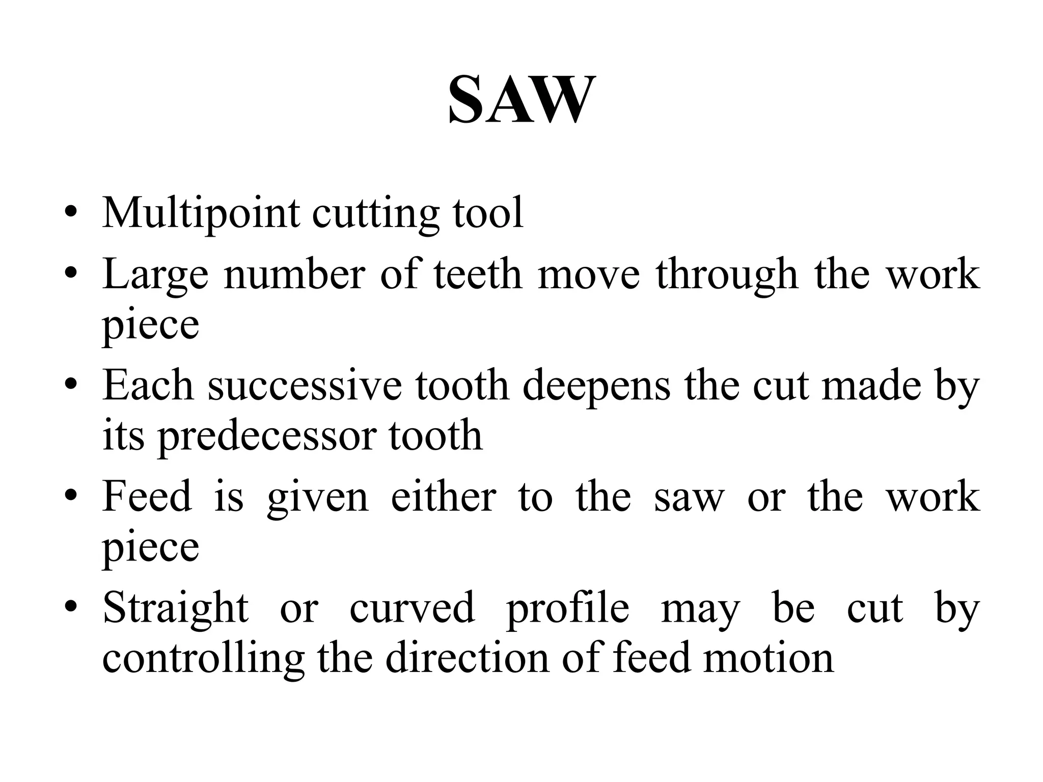 SAW
• Multipoint cutting tool
• Large number of teeth move through the work
piece
• Each successive tooth deepens the cut made by
its predecessor tooth
• Feed is given either to the saw or the work
piece
• Straight or curved profile may be cut by
controlling the direction of feed motion
 