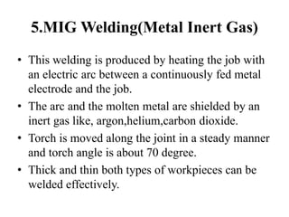 5.MIG Welding(Metal Inert Gas)
• This welding is produced by heating the job with
an electric arc between a continuously fed metal
electrode and the job.
• The arc and the molten metal are shielded by an
inert gas like, argon,helium,carbon dioxide.
• Torch is moved along the joint in a steady manner
and torch angle is about 70 degree.
• Thick and thin both types of workpieces can be
welded effectively.
 