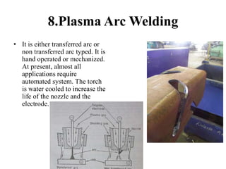 8.Plasma Arc Welding
• It is either transferred arc or
non transferred arc typed. It is
hand operated or mechanized.
At present, almost all
applications require
automated system. The torch
is water cooled to increase the
life of the nozzle and the
electrode.
 