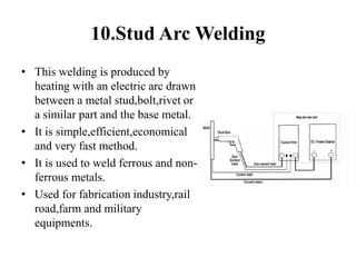 10.Stud Arc Welding
• This welding is produced by
heating with an electric arc drawn
between a metal stud,bolt,rivet or
a similar part and the base metal.
• It is simple,efficient,economical
and very fast method.
• It is used to weld ferrous and non-
ferrous metals.
• Used for fabrication industry,rail
road,farm and military
equipments.
 