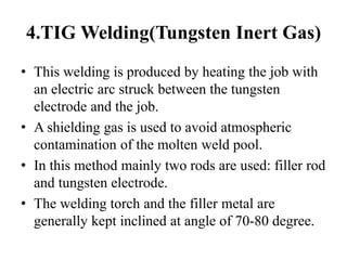 4.TIG Welding(Tungsten Inert Gas)
• This welding is produced by heating the job with
an electric arc struck between the tungsten
electrode and the job.
• A shielding gas is used to avoid atmospheric
contamination of the molten weld pool.
• In this method mainly two rods are used: filler rod
and tungsten electrode.
• The welding torch and the filler metal are
generally kept inclined at angle of 70-80 degree.
 